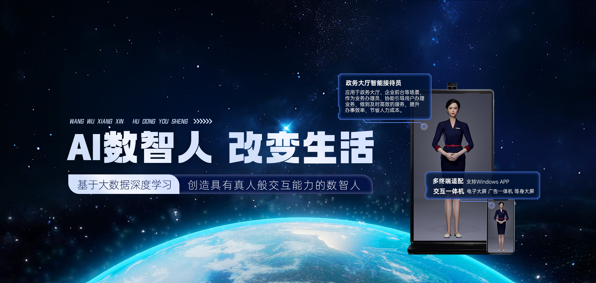 WANG WU XIANG XIN HU DONG YOU SHENG AI數(shù)智人 改變生活 基于大數(shù)據(jù)深度學(xué)習(xí) 創(chuàng)造具有真人般交互能力的數(shù)智人。政務(wù)大廳智能接待員 應(yīng)用于政務(wù)大廳、企業(yè)前臺等場景，作為業(yè)務(wù)辦理員，協(xié)助引導(dǎo)用戶辦理業(yè)務(wù)，做到及時(shí)高效的服務(wù)，提升辦事效率，節(jié)省人力成本。多終端適配 支持windows APP。交互一體機(jī) 電子大屏 廣告一體機(jī) 等身大屏。